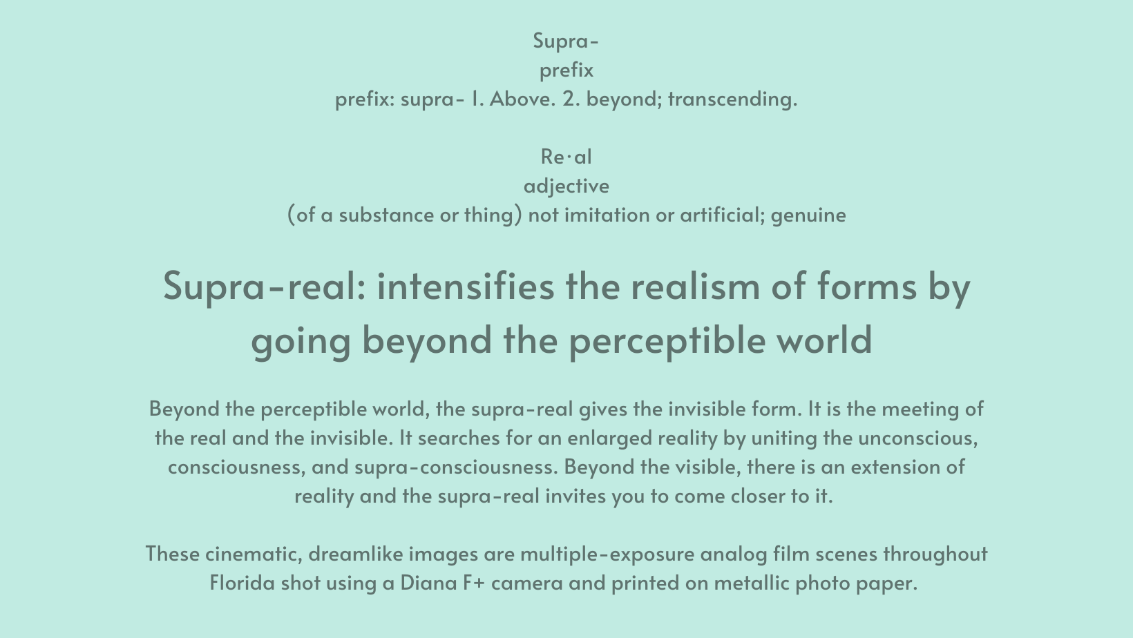 Supra- prefix prefix: supra- 1. Above. 2. beyond; transcending. Re·al adjective (of a substance or thing) not imitation or artificial; genuine Supra-real: intensifies the realism of forms by going beyond the perceptible world Beyond the perceptible world, the supra-real gives the invisible form. It is the meeting of the real and the invisible. It searches for an enlarged reality by uniting the unconscious, consciousness, and supra-consciousness. Beyond the visible, there is an extension of reality and the supra-real invites you to come closer to it. These cinematic, dreamlike images are multiple-exposure analog film scenes throughout Florida shot using a Diana F+ camera and printed on metallic photo paper.